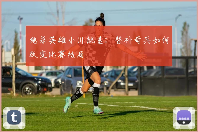 绝杀英雄小川航基：替补奇兵如何改变比赛结局