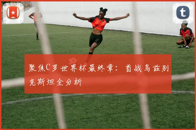 聚焦C罗世界杯最终章:首战乌兹别克斯坦全分析