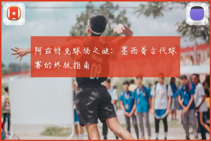 阿兹特克球场之谜:墨西哥古代球赛的终极指南