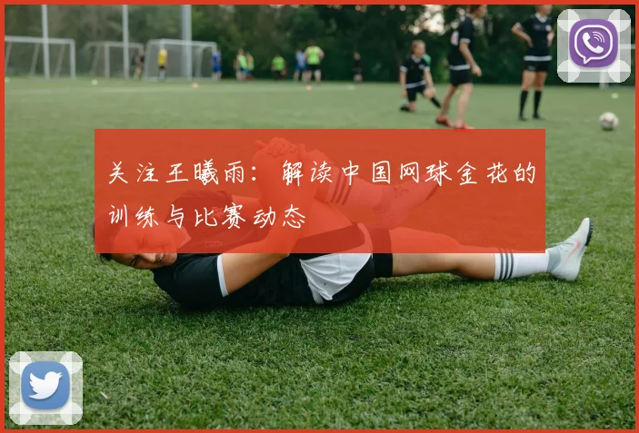 关注王曦雨：解读中国网球金花的训练与比赛动态