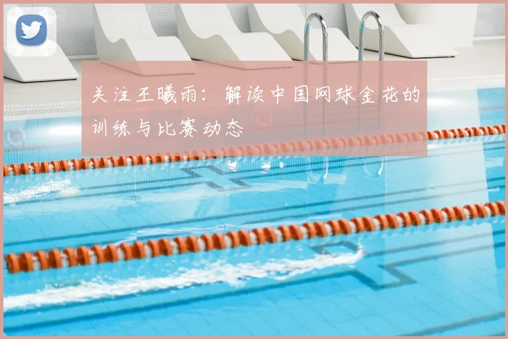 关注王曦雨：解读中国网球金花的训练与比赛动态